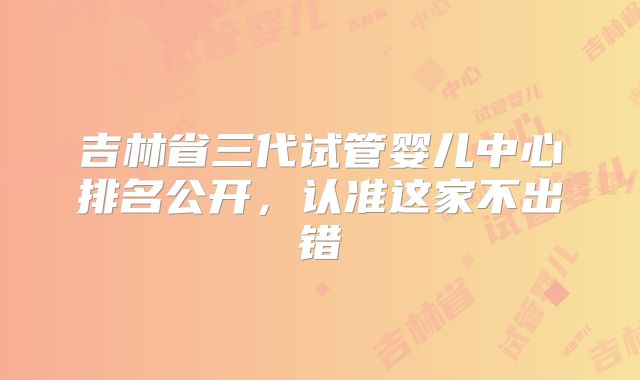 吉林省三代试管婴儿中心排名公开，认准这家不出错