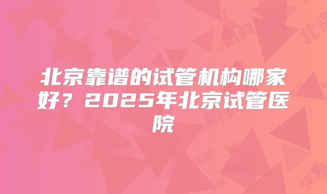 北京靠谱的试管机构哪家好?2025年北京试管医院