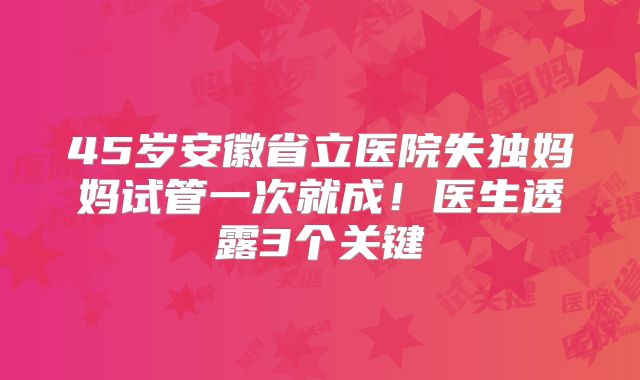 45岁安徽省立医院失独妈妈试管一次就成！医生透露3个关键