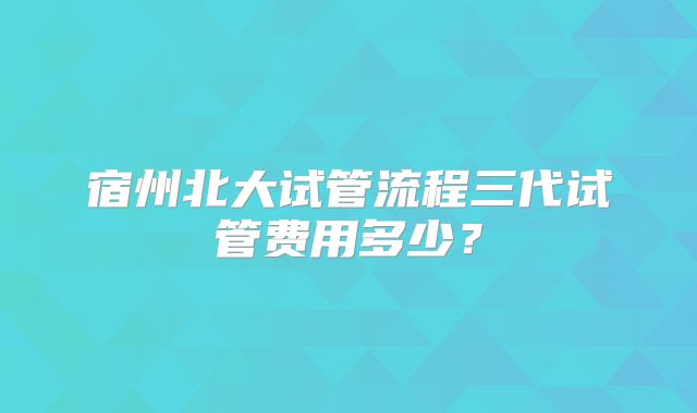 宿州北大试管流程三代试管费用多少？