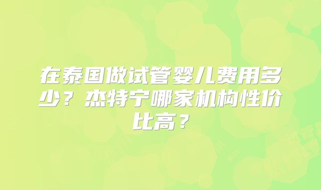 在泰国做试管婴儿费用多少？杰特宁哪家机构性价比高？