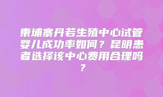 柬埔寨丹若生殖中心试管婴儿成功率如何？昆明患者选择该中心费用合理吗？