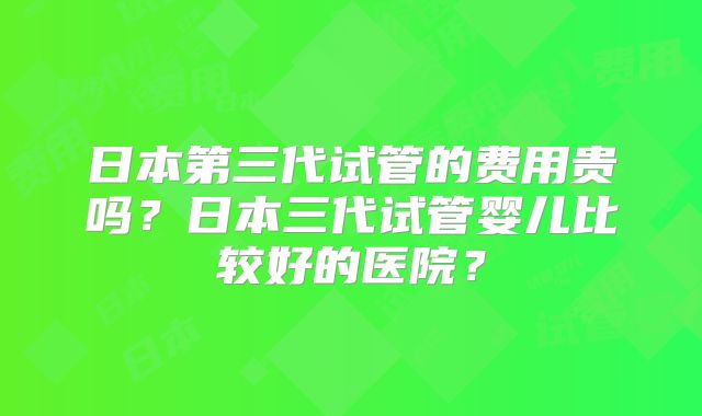 日本第三代试管的费用贵吗？日本三代试管婴儿比较好的医院？