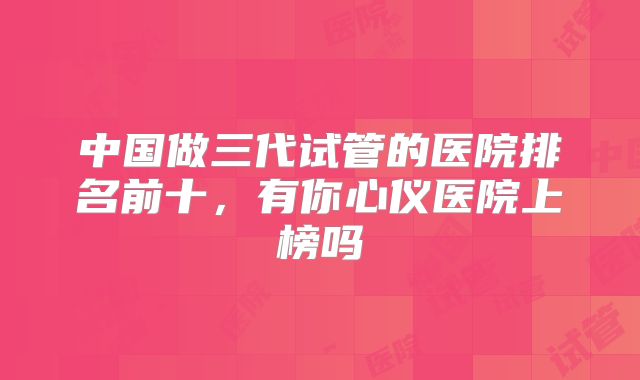 中国做三代试管的医院排名前十，有你心仪医院上榜吗