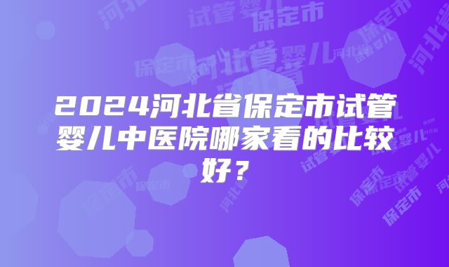 2024河北省保定市试管婴儿中医院哪家看的比较好？