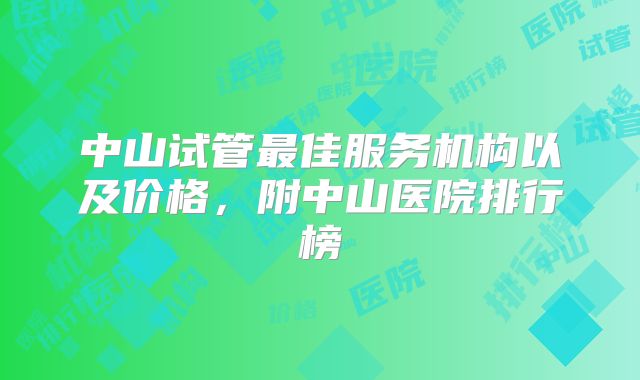 中山试管最佳服务机构以及价格，附中山医院排行榜
