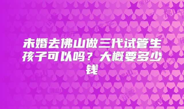 未婚去佛山做三代试管生孩子可以吗?大概要多少钱