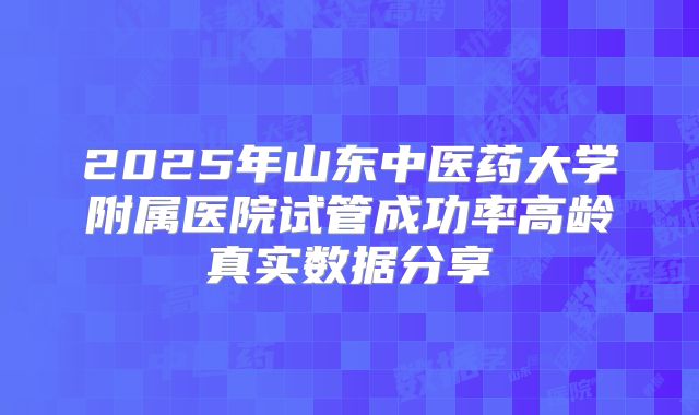 2025年山东中医药大学附属医院试管成功率高龄真实数据分享
