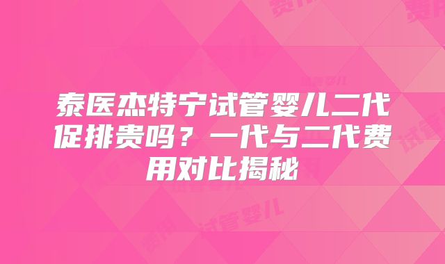 泰医杰特宁试管婴儿二代促排贵吗？一代与二代费用对比揭秘
