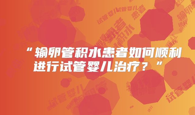 “输卵管积水患者如何顺利进行试管婴儿治疗？”