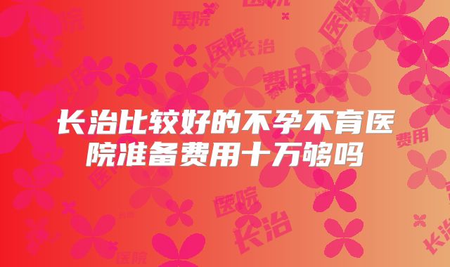 长治比较好的不孕不育医院准备费用十万够吗