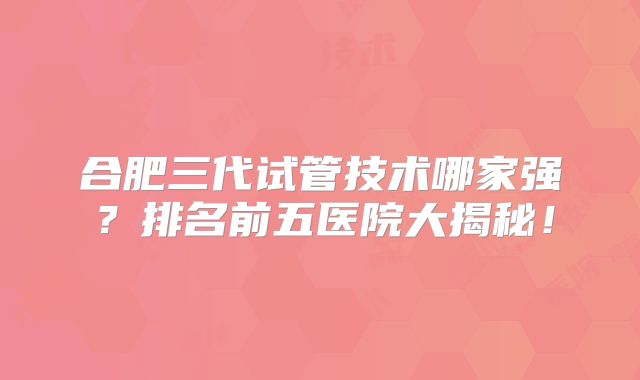 合肥三代试管技术哪家强？排名前五医院大揭秘！