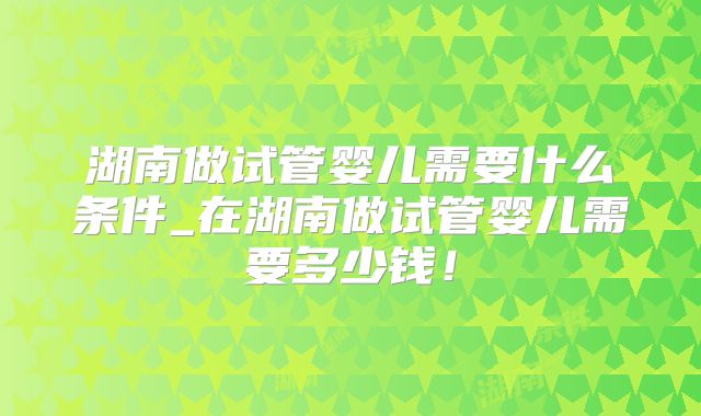 湖南做试管婴儿需要什么条件_在湖南做试管婴儿需要多少钱!