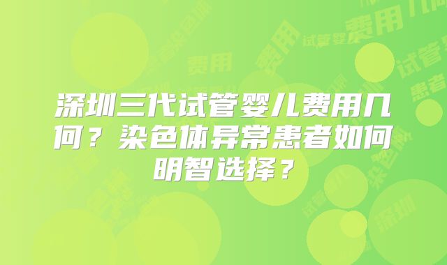 深圳三代试管婴儿费用几何？染色体异常患者如何明智选择？