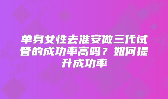 单身女性去淮安做三代试管的成功率高吗？如何提升成功率