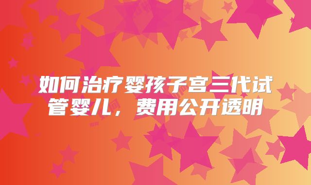 如何治疗婴孩子宫三代试管婴儿，费用公开透明