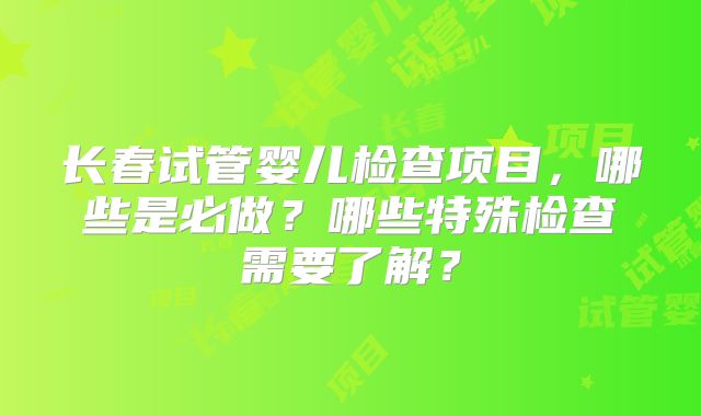 长春试管婴儿检查项目，哪些是必做？哪些特殊检查需要了解？