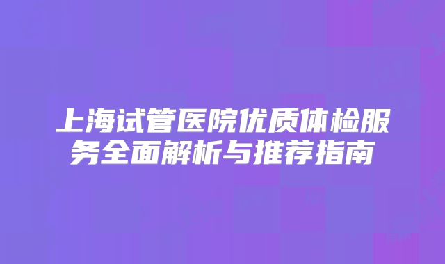 上海试管医院优质体检服务全面解析与推荐指南