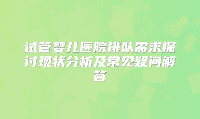 试管婴儿医院排队需求探讨现状分析及常见疑问解答