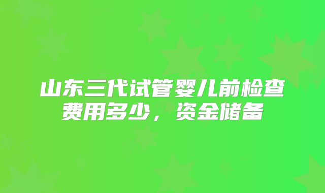 山东三代试管婴儿前检查费用多少，资金储备