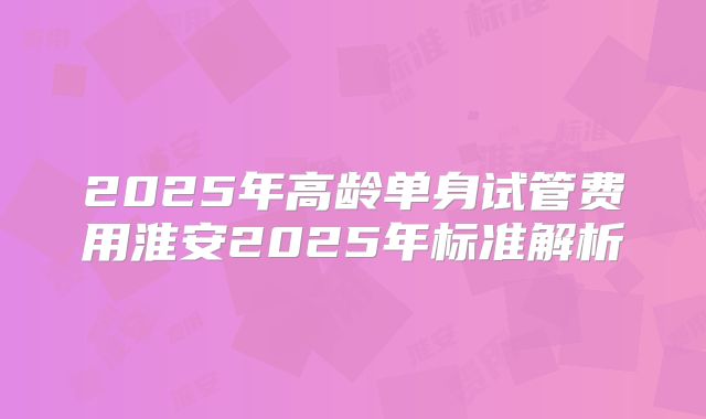 2025年高龄单身试管费用淮安2025年标准解析