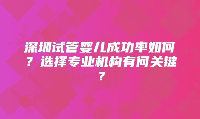 深圳试管婴儿成功率如何？选择专业机构有何关键？