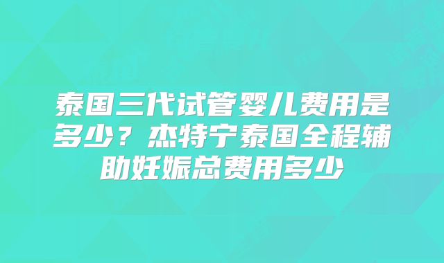 泰国三代试管婴儿费用是多少？杰特宁泰国全程辅助妊娠总费用多少