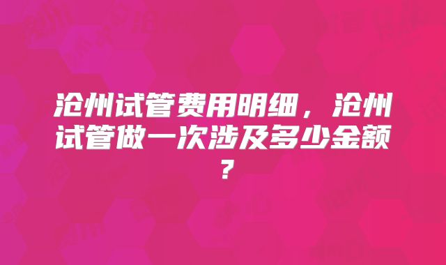 沧州试管费用明细，沧州试管做一次涉及多少金额？