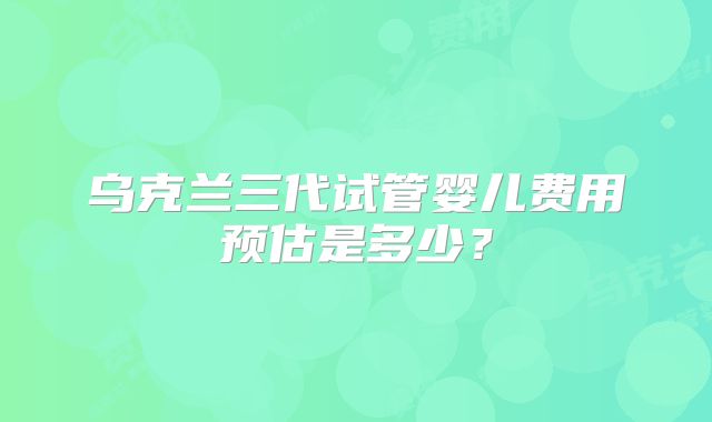 乌克兰三代试管婴儿费用预估是多少?