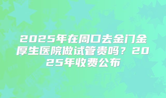 2025年在周口去金门金厚生医院做试管贵吗？2025年收费公布