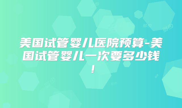 美国试管婴儿医院预算-美国试管婴儿一次要多少钱！