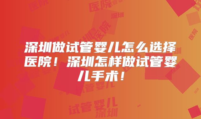 深圳做试管婴儿怎么选择医院！深圳怎样做试管婴儿手术！