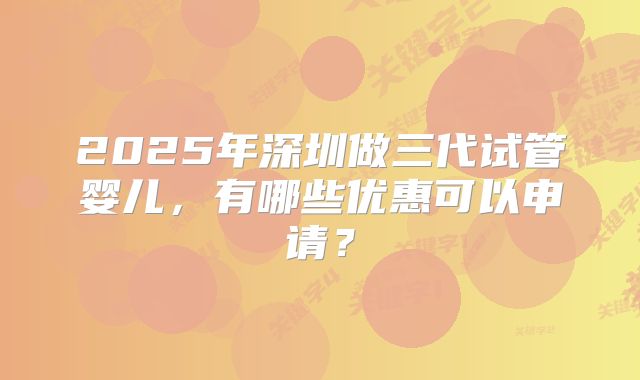 2025年深圳做三代试管婴儿，有哪些优惠可以申请？