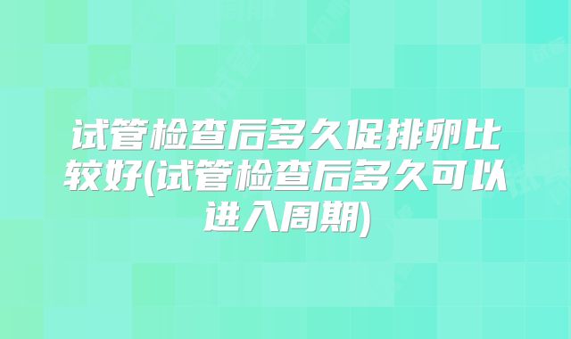 试管检查后多久促排卵比较好(试管检查后多久可以进入周期)