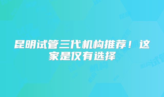 昆明试管三代机构推荐！这家是仅有选择