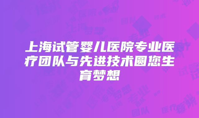 上海试管婴儿医院专业医疗团队与先进技术圆您生育梦想