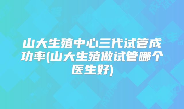 山大生殖中心三代试管成功率(山大生殖做试管哪个医生好)
