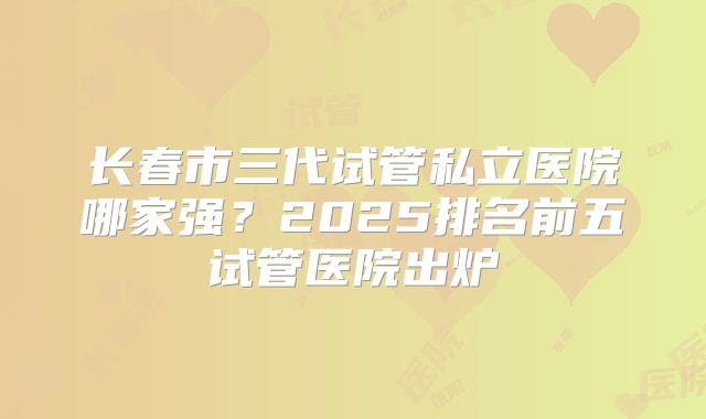 长春市三代试管私立医院哪家强？2025排名前五试管医院出炉