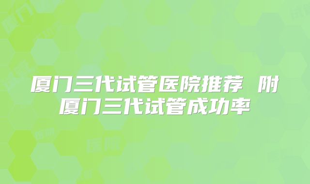 厦门三代试管医院推荐 附厦门三代试管成功率
