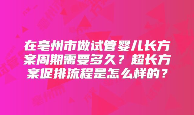 在亳州市做试管婴儿长方案周期需要多久？超长方案促排流程是怎么样的？