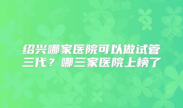 绍兴哪家医院可以做试管三代？哪三家医院上榜了