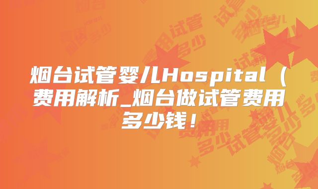 烟台试管婴儿Hospital（费用解析_烟台做试管费用多少钱！