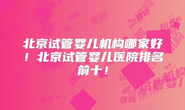 北京试管婴儿机构哪家好！北京试管婴儿医院排名前十！