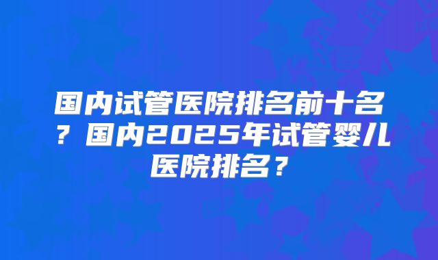 国内试管医院排名前十名？国内2025年试管婴儿医院排名？