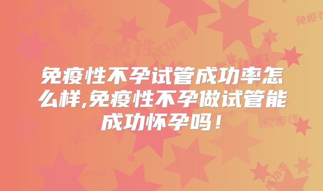 免疫性不孕试管成功率怎么样,免疫性不孕做试管能成功怀孕吗!