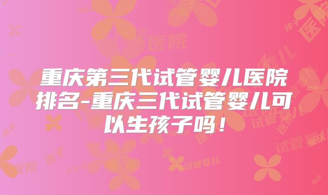 重庆第三代试管婴儿医院排名-重庆三代试管婴儿可以生孩子吗!