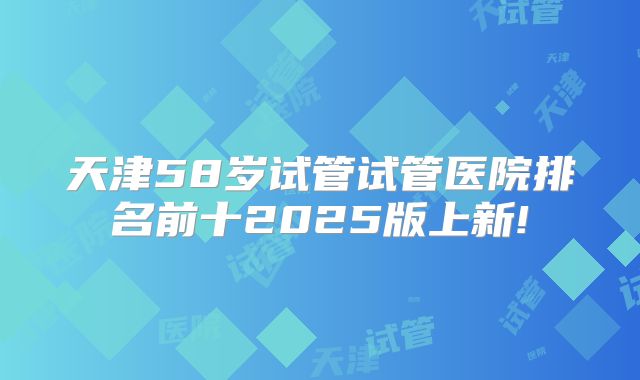 天津58岁试管试管医院排名前十2025版上新!