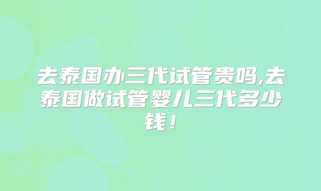 去泰国办三代试管贵吗,去泰国做试管婴儿三代多少钱！