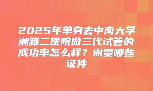 2025年单身去中南大学湘雅二医院做三代试管的成功率怎么样?需要哪些证件