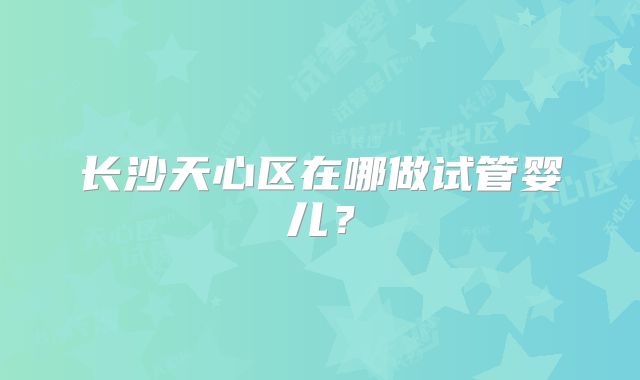 长沙天心区在哪做试管婴儿?